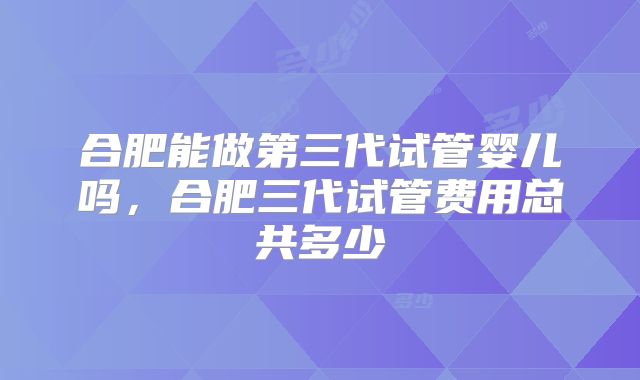 合肥能做第三代试管婴儿吗,合肥三代试管费用总共多少