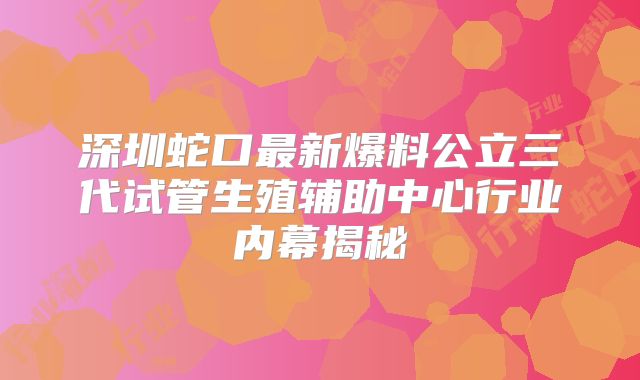 深圳蛇口最新爆料公立三代试管生殖辅助中心行业内幕揭秘