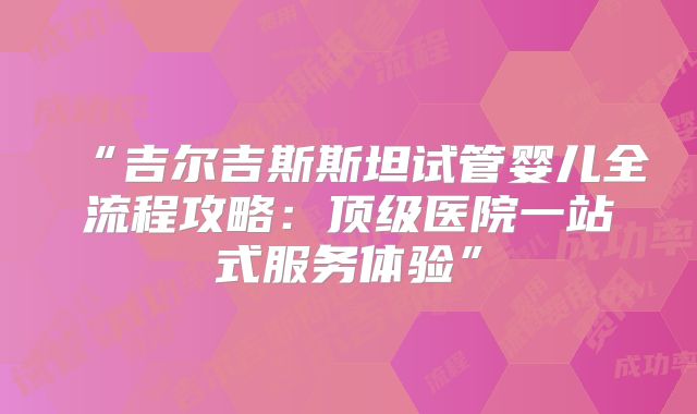 “吉尔吉斯斯坦试管婴儿全流程攻略:顶级医院一站式服务体验”