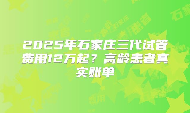 2025年石家庄三代试管费用12万起？高龄患者真实账单