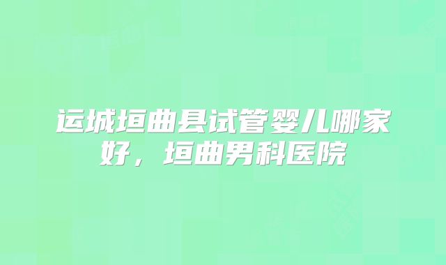 运城垣曲县试管婴儿哪家好,垣曲男科医院