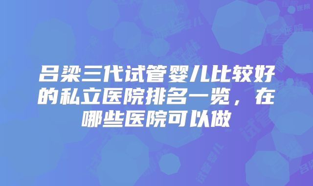 吕梁三代试管婴儿比较好的私立医院排名一览,在哪些医院可以做