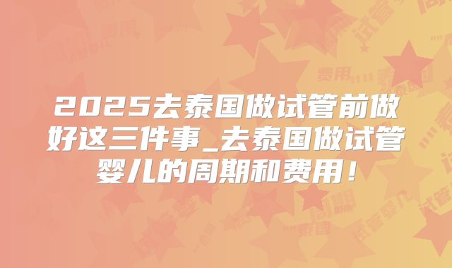 2025去泰国做试管前做好这三件事_去泰国做试管婴儿的周期和费用！