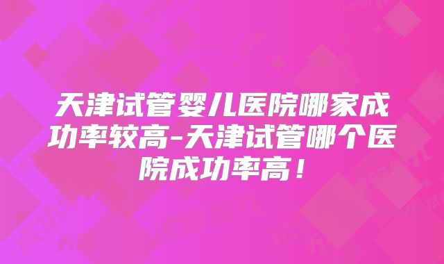 天津试管婴儿医院哪家成功率较高-天津试管哪个医院成功率高！