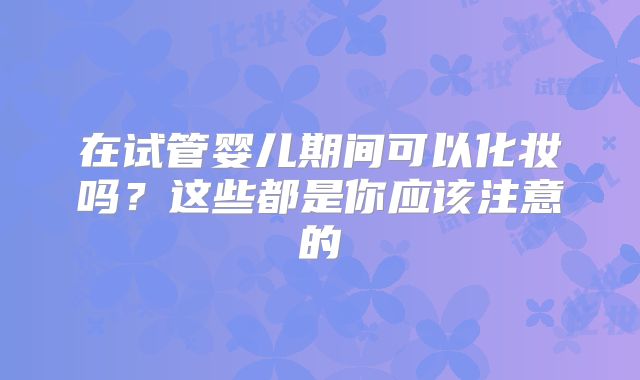 在试管婴儿期间可以化妆吗？这些都是你应该注意的