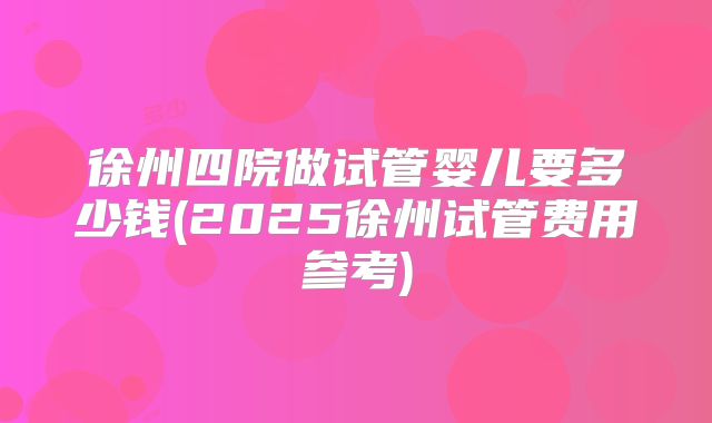 徐州四院做试管婴儿要多少钱(2025徐州试管费用参考)