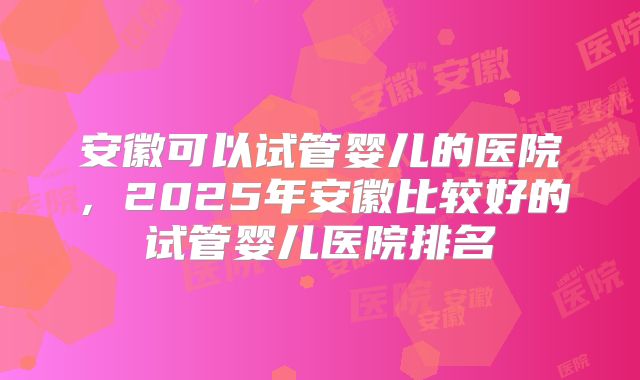 安徽可以试管婴儿的医院，2025年安徽比较好的试管婴儿医院排名