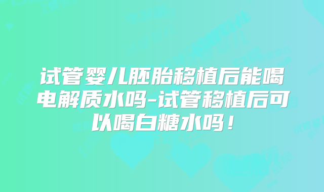 试管婴儿胚胎移植后能喝电解质水吗-试管移植后可以喝白糖水吗！