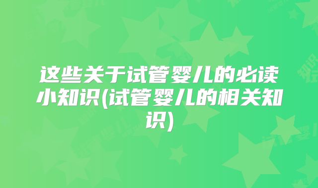 这些关于试管婴儿的必读小知识(试管婴儿的相关知识)
