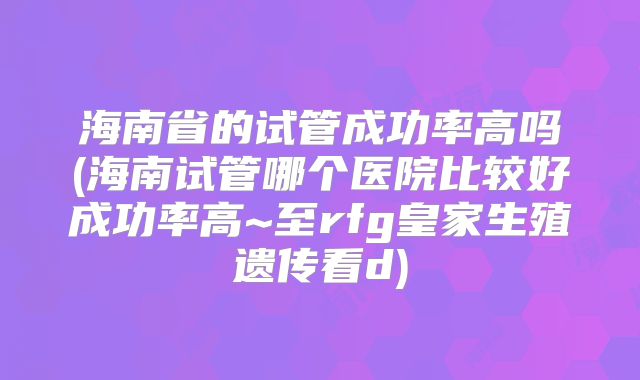 海南省的试管成功率高吗(海南试管哪个医院比较好成功率高~至rfg皇家生殖遗传看d)