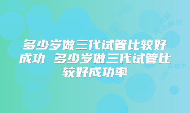 多少岁做三代试管比较好成功 多少岁做三代试管比较好成功率