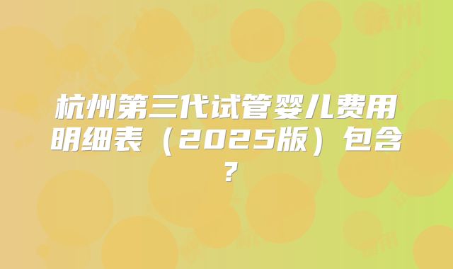 杭州第三代试管婴儿费用明细表（2025版）包含？