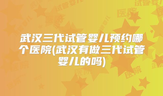 武汉三代试管婴儿预约哪个医院(武汉有做三代试管婴儿的吗)