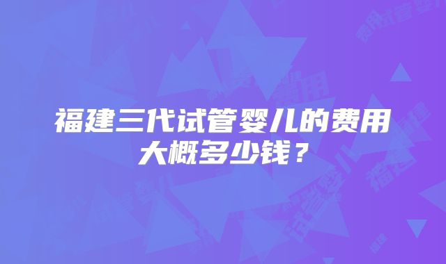 福建三代试管婴儿的费用大概多少钱？