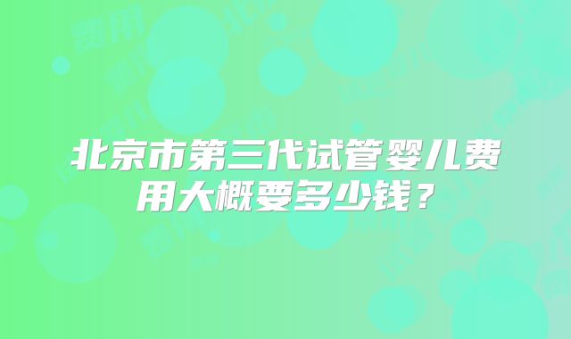 北京市第三代试管婴儿费用大概要多少钱？