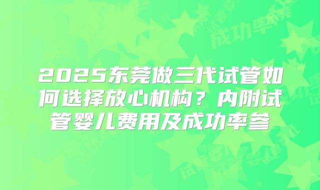 2025东莞做三代试管如何选择放心机构？内附试管婴儿费用及成功率参