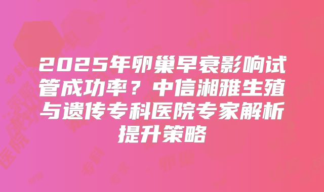 2025年卵巢早衰影响试管成功率?中信湘雅生殖与遗传专科医院专家解析提升策略