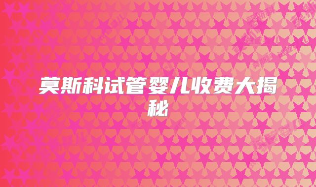 莫斯科试管婴儿收费大揭秘