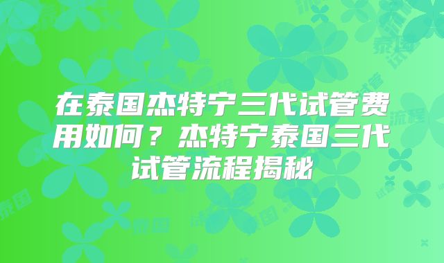 在泰国杰特宁三代试管费用如何？杰特宁泰国三代试管流程揭秘
