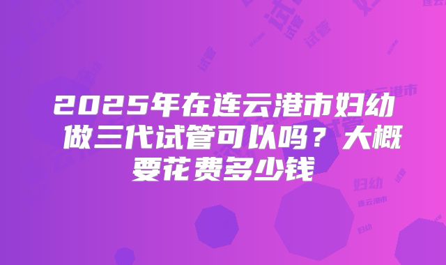 2025年在连云港市妇幼 做三代试管可以吗？大概要花费多少钱