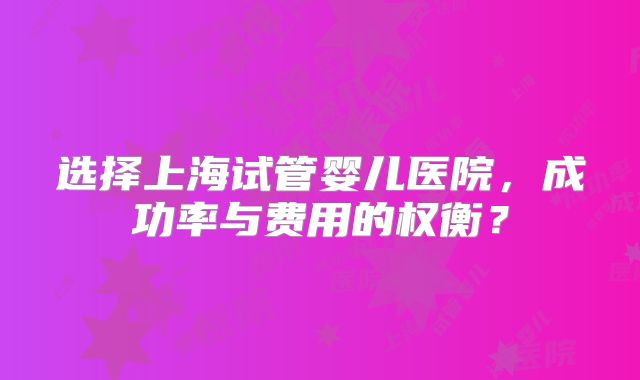 选择上海试管婴儿医院，成功率与费用的权衡？