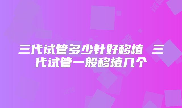 三代试管多少针好移植 三代试管一般移植几个