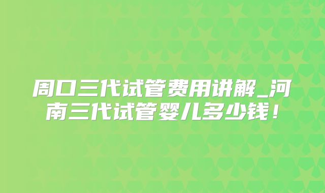 周口三代试管费用讲解_河南三代试管婴儿多少钱！