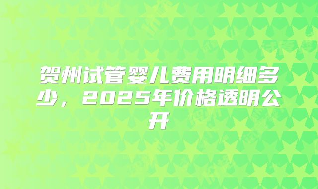 贺州试管婴儿费用明细多少，2025年价格透明公开