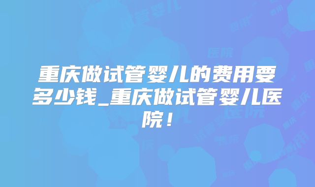 重庆做试管婴儿的费用要多少钱_重庆做试管婴儿医院!