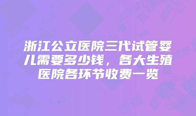 浙江公立医院三代试管婴儿需要多少钱，各大生殖医院各环节收费一览