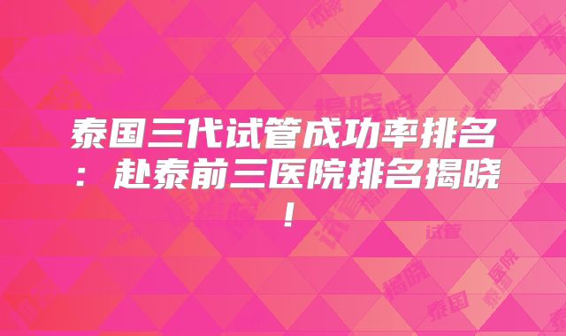 泰国三代试管成功率排名：赴泰前三医院排名揭晓！