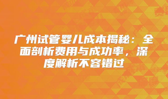 广州试管婴儿成本揭秘：全面剖析费用与成功率，深度解析不容错过
