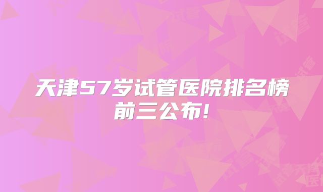 天津57岁试管医院排名榜前三公布!