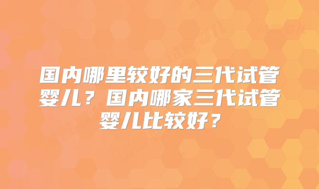 国内哪里较好的三代试管婴儿？国内哪家三代试管婴儿比较好？
