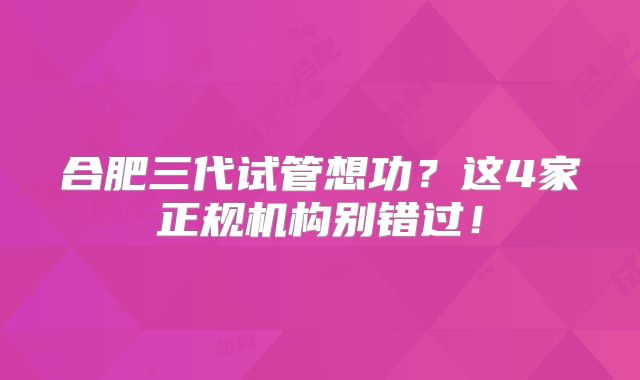 合肥三代试管想功?这4家正规机构别错过!