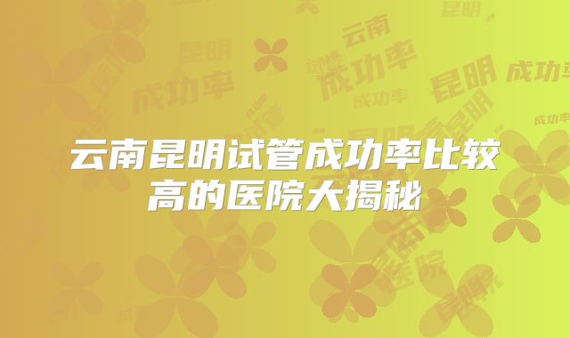 云南昆明试管成功率比较高的医院大揭秘