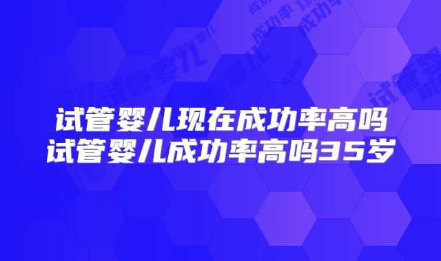 试管婴儿现在成功率高吗试管婴儿成功率高吗35岁