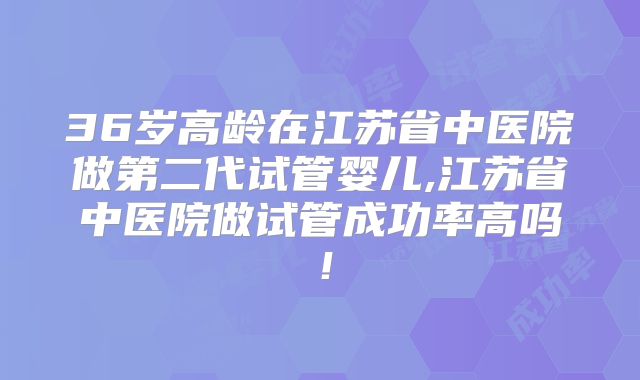 36岁高龄在江苏省中医院做第二代试管婴儿,江苏省中医院做试管成功率高吗!