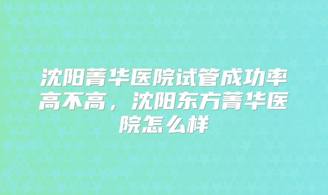 沈阳菁华医院试管成功率高不高，沈阳东方菁华医院怎么样