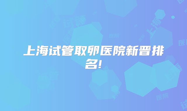 上海试管取卵医院新晋排名!