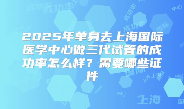 2025年单身去上海国际医学中心做三代试管的成功率怎么样？需要哪些证件