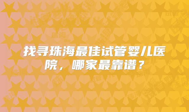 找寻珠海最佳试管婴儿医院，哪家最靠谱？