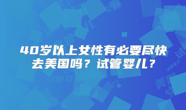 40岁以上女性有必要尽快去美国吗？试管婴儿？