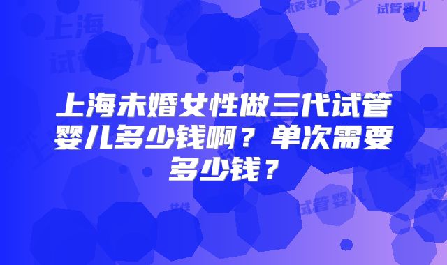 上海未婚女性做三代试管婴儿多少钱啊？单次需要多少钱？