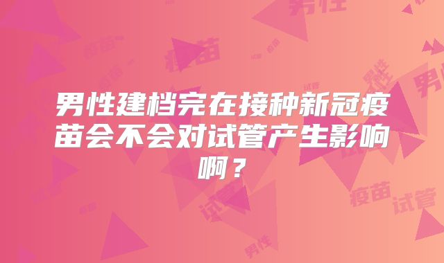 男性建档完在接种新冠疫苗会不会对试管产生影响啊？