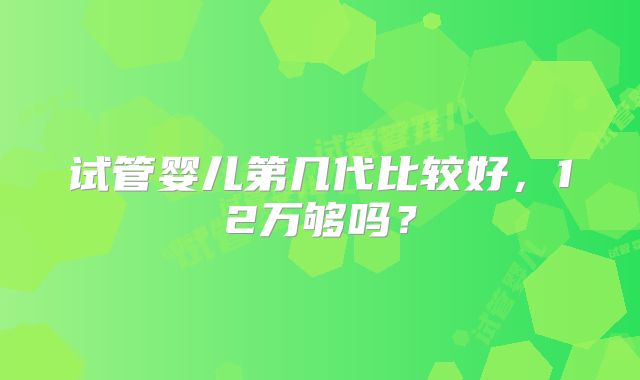 试管婴儿第几代比较好，12万够吗？