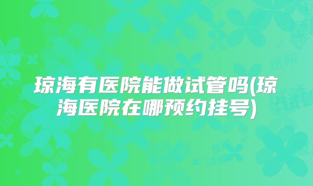 琼海有医院能做试管吗(琼海医院在哪预约挂号)