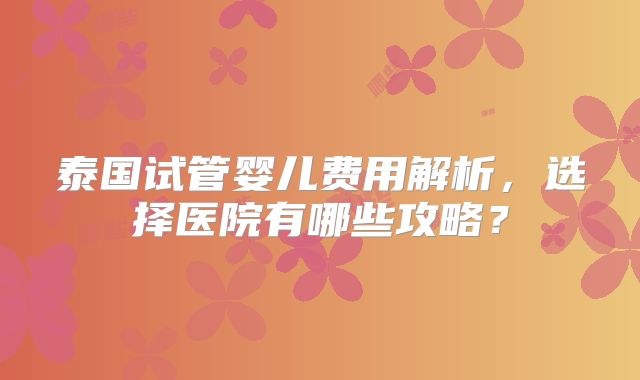 泰国试管婴儿费用解析，选择医院有哪些攻略？