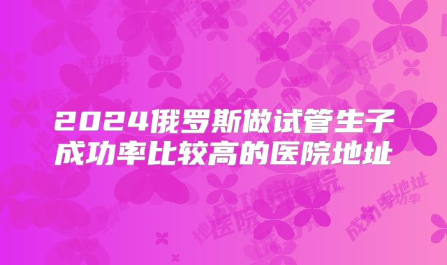 2024俄罗斯做试管生子成功率比较高的医院地址