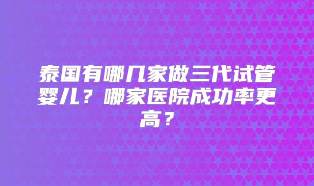 泰国有哪几家做三代试管婴儿?哪家医院成功率更高?